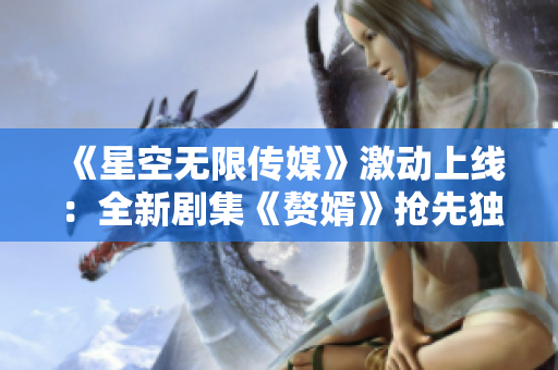 《星空無(wú)限傳媒》激動(dòng)上線(xiàn)：全新劇集《贅婿》搶先獨(dú)家在線(xiàn)觀看！