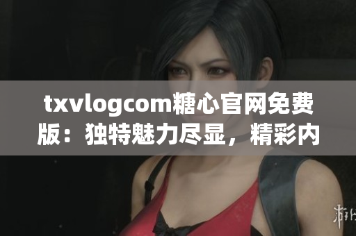 txvlogcom糖心官網(wǎng)免費版：獨特魅力盡顯，精彩內(nèi)容無限享受