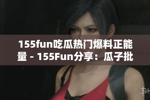 155fun吃瓜熱門(mén)爆料正能量 - 155Fun分享：瓜子批發(fā)平臺(tái)供應(yīng)商正能量火爆熱賣(mài)