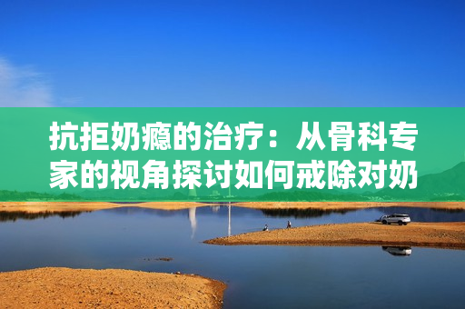 抗拒奶癮的治療：從骨科專家的視角探討如何戒除對奶制品的過度依賴