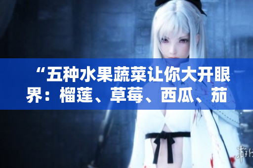 “五種水果蔬菜讓你大開(kāi)眼界：榴蓮、草莓、西瓜、茄子和黃瓜的營(yíng)養(yǎng)價(jià)值與美食推薦”