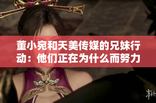 董小宛和天美傳媒的兄妹行動(dòng)：他們正在為什么而努力？