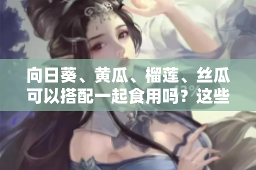 向日葵、黃瓜、榴蓮、絲瓜可以搭配一起食用嗎？這些水果和蔬菜的共同食用是否有益健康？