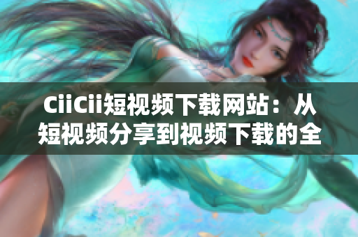 CiiCii短視頻下載網(wǎng)站：從短視頻分享到視頻下載的全方位服務