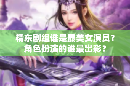 精東劇組誰(shuí)是最美女演員？角色扮演的誰(shuí)最出彩？