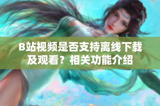 B站視頻是否支持離線下載及觀看？相關功能介紹