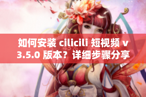 如何安裝 cilicili 短視頻 v3.5.0 版本？詳細(xì)步驟分享