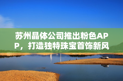 蘇州晶體公司推出粉色APP，打造獨特珠寶首飾新風尚