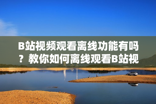 B站視頻觀看離線功能有嗎？教你如何離線觀看B站視頻