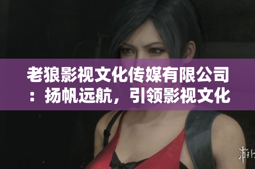 老狼影視文化傳媒有限公司：揚帆遠航，引領(lǐng)影視文化新風(fēng)尚