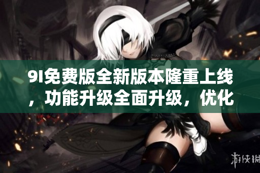 9I免費版全新版本隆重上線，功能升級全面升級，優(yōu)化用戶體驗