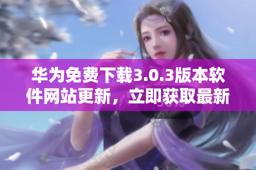 華為免費(fèi)下載3.0.3版本軟件網(wǎng)站更新，立即獲取最新版本