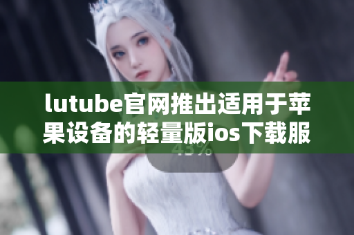lutube官網(wǎng)推出適用于蘋果設備的輕量版ios下載服務
