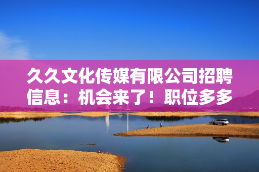 久久文化傳媒有限公司招聘信息：機會來了！職位多多，期待您的加入！