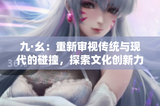 九·幺：重新審視傳統(tǒng)與現(xiàn)代的碰撞，探索文化創(chuàng)新力量