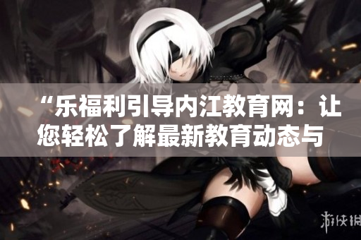“樂福利引導(dǎo)內(nèi)江教育網(wǎng)：讓您輕松了解最新教育動(dòng)態(tài)與政策！”