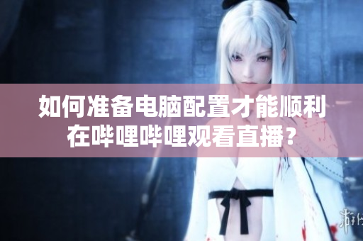 如何準備電腦配置才能順利在嗶哩嗶哩觀看直播？