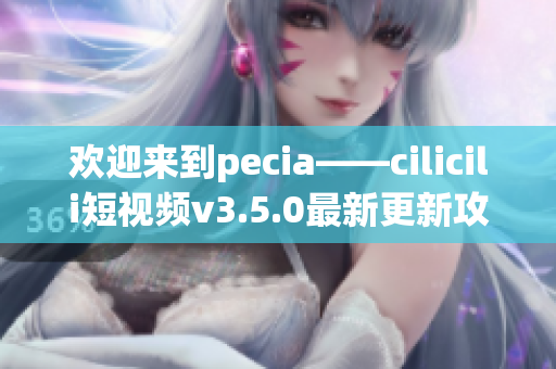歡迎來到pecia——cilicili短視頻v3.5.0最新更新攻略!
