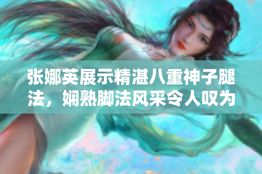 張娜英展示精湛八重神子腿法，嫻熟腳法風(fēng)采令人嘆為觀止