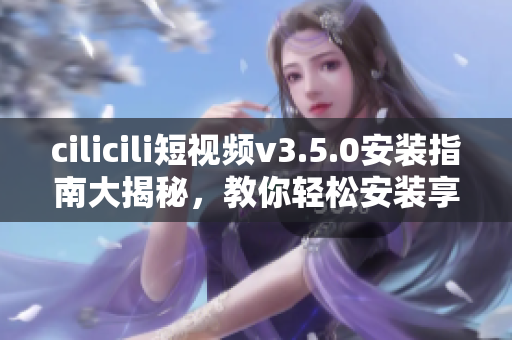 cilicili短視頻v3.5.0安裝指南大揭秘，教你輕松安裝享受創(chuàng)意視頻分享