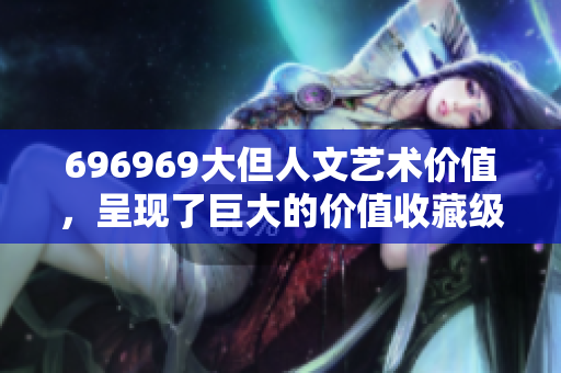 696969大但人文藝術(shù)價值，呈現(xiàn)了巨大的價值收藏級古董級銀行級作品