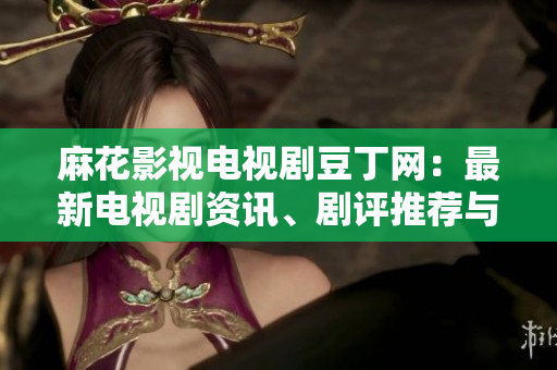 麻花影視電視劇豆丁網(wǎng)：最新電視劇資訊、劇評推薦與觀影攻略