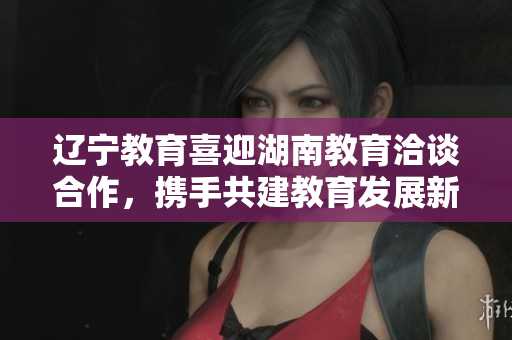 遼寧教育喜迎湖南教育洽談合作，攜手共建教育發(fā)展新紀元