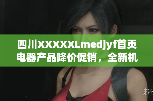四川XXXXXLmedjyf首頁電器產(chǎn)品降價促銷，全新機型火熱預訂中