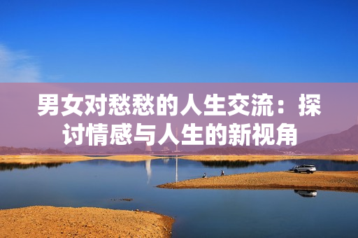 男女對(duì)愁愁的人生交流：探討情感與人生的新視角