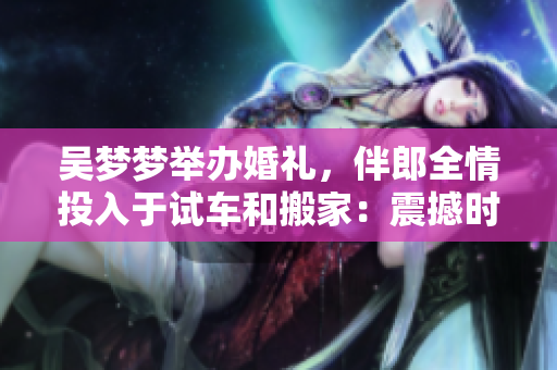 吳夢(mèng)夢(mèng)舉辦婚禮，伴郎全情投入于試車(chē)和搬家：震撼時(shí)刻一覽