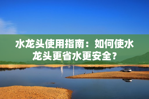 水龍頭使用指南：如何使水龍頭更省水更安全？