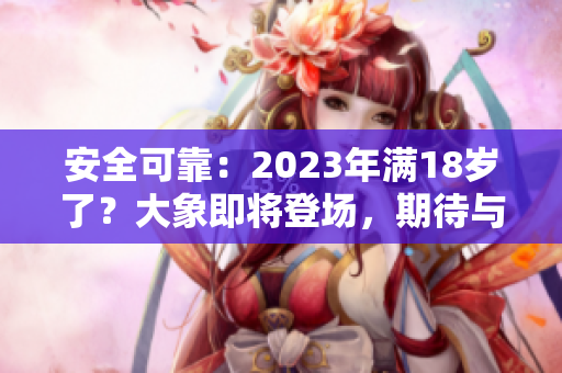 安全可靠：2023年滿18歲了？大象即將登場(chǎng)，期待與您相約