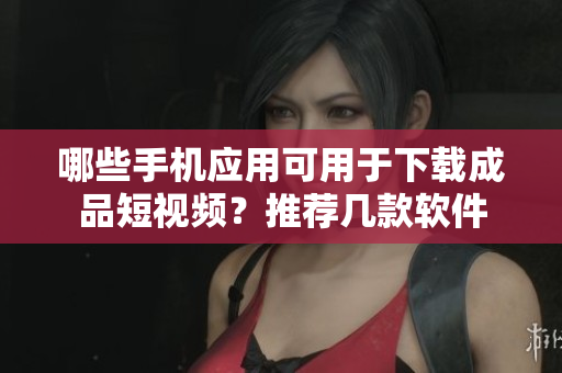 哪些手機應(yīng)用可用于下載成品短視頻？推薦幾款軟件