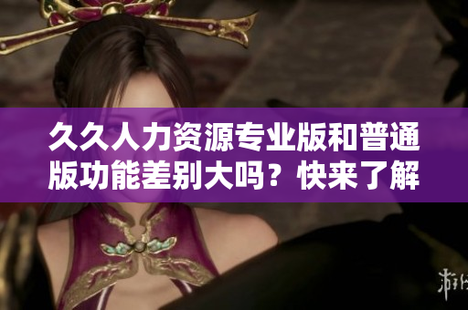 久久人力資源專業(yè)版和普通版功能差別大嗎？快來了解詳細(xì)對比！