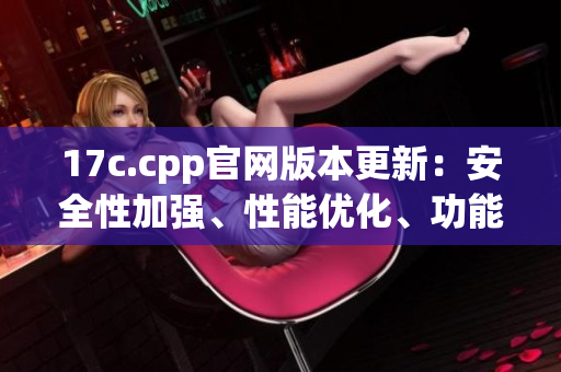 17c.cpp官網(wǎng)版本更新：安全性加強(qiáng)、性能優(yōu)化、功能增強(qiáng)