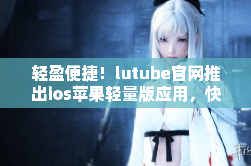 輕盈便捷！lutube官網(wǎng)推出ios蘋(píng)果輕量版應(yīng)用，快來(lái)下載體驗(yàn)吧