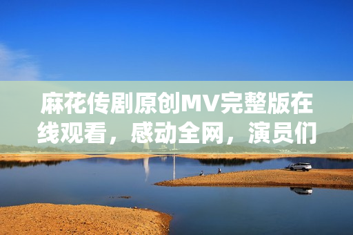 麻花傳劇原創(chuàng)MV完整版在線觀看，感動(dòng)全網(wǎng)，演員們精彩演繹，精彩不容錯(cuò)過