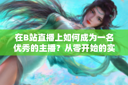 在B站直播上如何成為一名優(yōu)秀的主播？從零開(kāi)始的實(shí)用指南