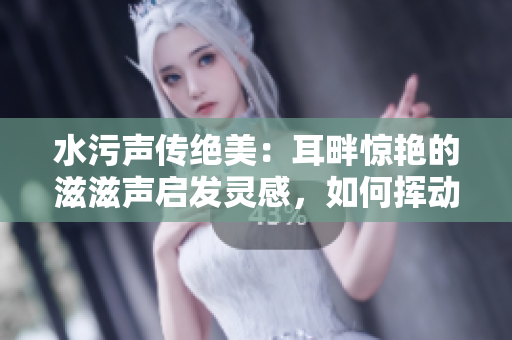 水污聲傳絕美：耳畔驚艷的滋滋聲啟發(fā)靈感，如何揮動(dòng)筆尖書(shū)寫(xiě)驚喜？