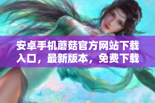 安卓手機蘑菇官方網(wǎng)站下載入口，最新版本，免費下載安裝保障