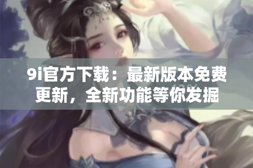 9i官方下載：最新版本免費(fèi)更新，全新功能等你發(fā)掘