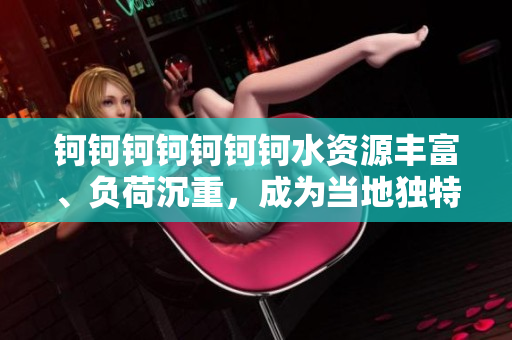 鈳鈳鈳鈳鈳鈳鈳水資源豐富、負(fù)荷沉重，成為當(dāng)?shù)鬲?dú)特景觀