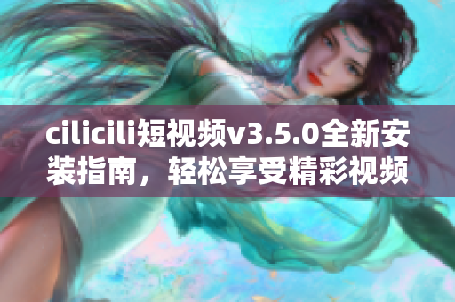 cilicili短視頻v3.5.0全新安裝指南，輕松享受精彩視頻內容