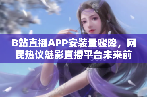B站直播APP安裝量驟降，網(wǎng)民熱議魅影直播平臺(tái)未來(lái)前景