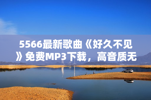5566最新歌曲《好久不見》免費(fèi)MP3下載，高音質(zhì)無損音樂享受