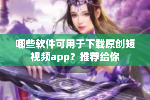 哪些軟件可用于下載原創(chuàng)短視頻app？推薦給你