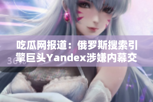 吃瓜網(wǎng)報(bào)道：俄羅斯搜索引擎巨頭Yandex涉嫌內(nèi)幕交易，引發(fā)輿論熱議