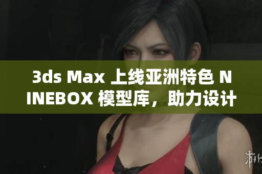 3ds Max 上線亞洲特色 NINEBOX 模型庫(kù)，助力設(shè)計(jì)創(chuàng)意新飛躍