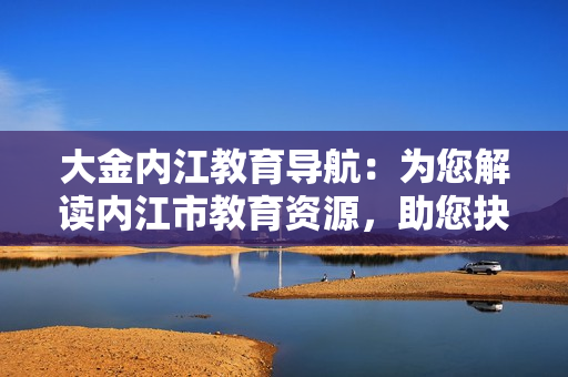 大金內(nèi)江教育導(dǎo)航：為您解讀內(nèi)江市教育資源，助您抉擇最佳教育選擇