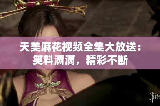 天美麻花視頻全集大放送：笑料滿滿，精彩不斷